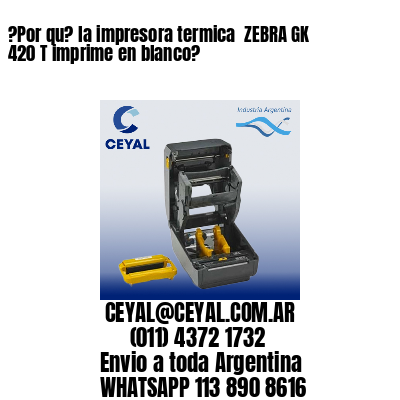 ?Por qu? la impresora termica  ZEBRA GK 420 T imprime en blanco?